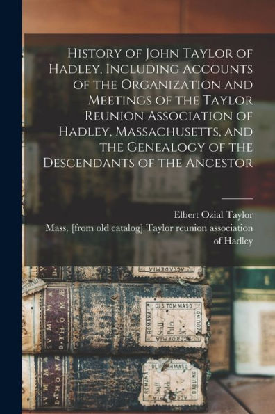 History Of John Taylor Of Hadley, Including Accounts Of The Organization And Meetings Of The Taylor Reunion Association Of Hadley, Massachusetts, And The Genealogy Of The Descendants Of The Ancestor - 9781017213904