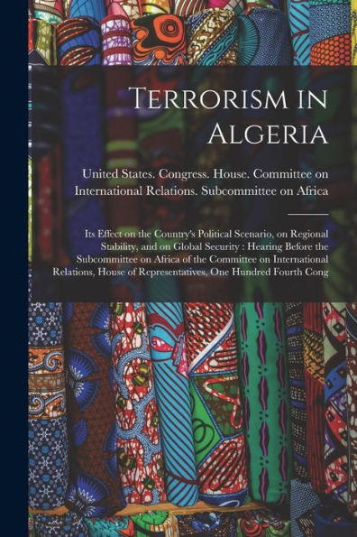 Terrorism In Algeria: Its Effect On The Country's Political Scenario, On Regional Stability, And On Global Security: Hearing Before The Subcommittee ... Of Representatives, One Hundred Fourth Cong - 9781017214512