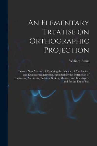 An Elementary Treatise On Orthographic Projection: Being A New Method Of Teaching The Science, Of Mechanical And Engineering Drawing, Intended For The ... And Bricklayers, And For The Use Of Sch - 9781017214581