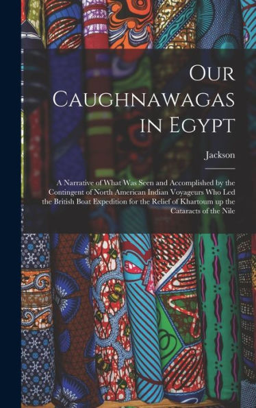 Our Caughnawagas In Egypt: A Narrative Of What Was Seen And Accomplished By The Contingent Of North American Indian Voyageurs Who Led The British Boat ... Of Khartoum Up The Cataracts Of The Nile