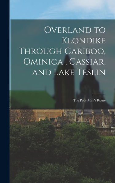 Overland To Klondike Through Cariboo, Ominica, Cassiar, And Lake Teslin: The Poor Man's Route
