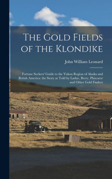 The Gold Fields Of The Klondike: Fortune Seekers' Guide To The Yukon Region Of Alaska And British America: The Story As Told By Ladue, Berry, Phiscator And Other Gold Finders