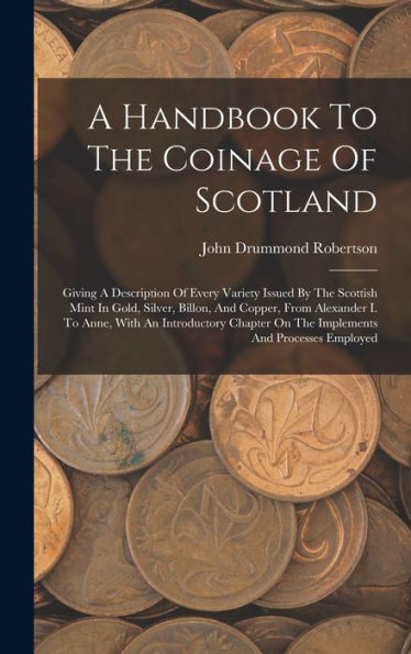 A Handbook To The Coinage Of Scotland: Giving A Description Of Every Variety Issued By The Scottish Mint In Gold, Silver, Billon, And Copper, From ... On The Implements And Processes Employed
