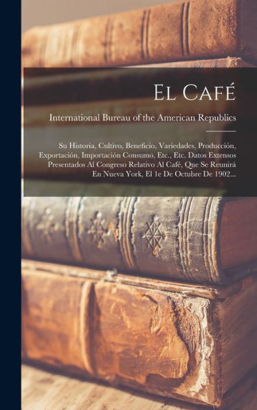El Café: Su Historia, Cultivo, Beneficio, Variedades, Producción, Exportación, Importación Consumo, Etc., Etc. Datos Extensos Presentados Al Congreso ... El 1E De Octubre De 1902... (Spanish Edition)