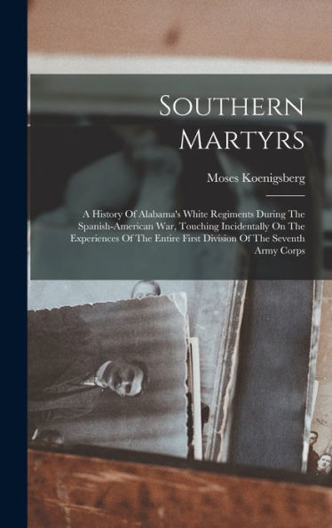 Southern Martyrs: A History Of Alabama's White Regiments During The Spanish-American War, Touching Incidentally On The Experiences Of The Entire First Division Of The Seventh Army Corps