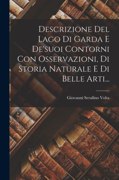 Descrizione Del Lago Di Garda E De'suoi Contorni Con Osservazioni, Di Storia Naturale E Di Belle Arti... (Italian Edition)