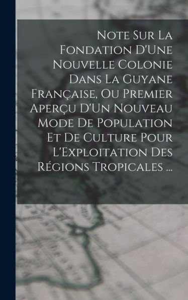 Note Sur La Fondation D'Une Nouvelle Colonie Dans La Guyane Française, Ou Premier Aperçu D'Un Nouveau Mode De Population Et De Culture Pour L'Exploitation Des Régions Tropicales ... (French Edition) - 9781017351651