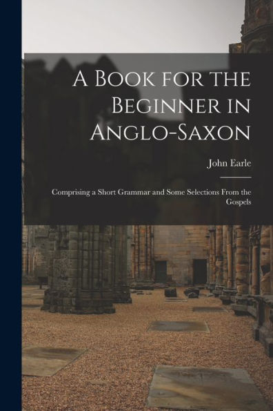 A Book For The Beginner In Anglo-Saxon: Comprising A Short Grammar And Some Selections From The Gospels - 9781017354584