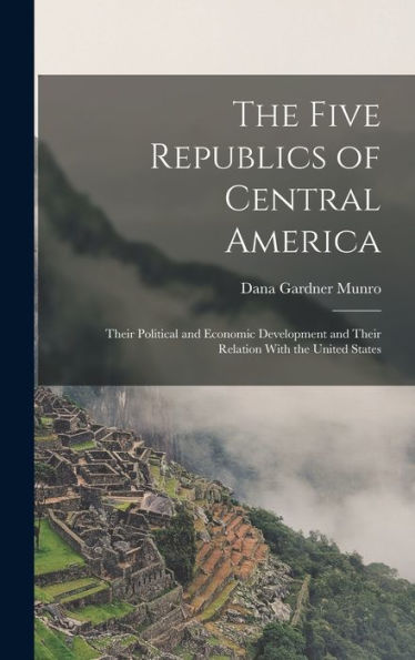 The Five Republics Of Central America: Their Political And Economic Development And Their Relation With The United States - 9781017355598