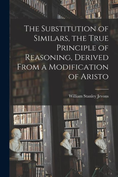 The Substitution Of Similars, The True Principle Of Reasoning, Derived From A Modification Of Aristo - 9781017356250
