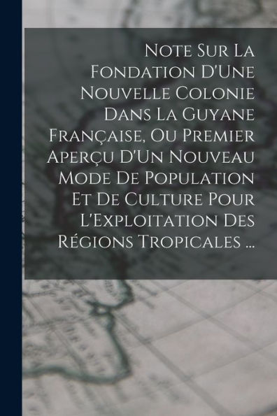 Note Sur La Fondation D'Une Nouvelle Colonie Dans La Guyane Française, Ou Premier Aperçu D'Un Nouveau Mode De Population Et De Culture Pour L'Exploitation Des Régions Tropicales ... (French Edition) - 9781017357066