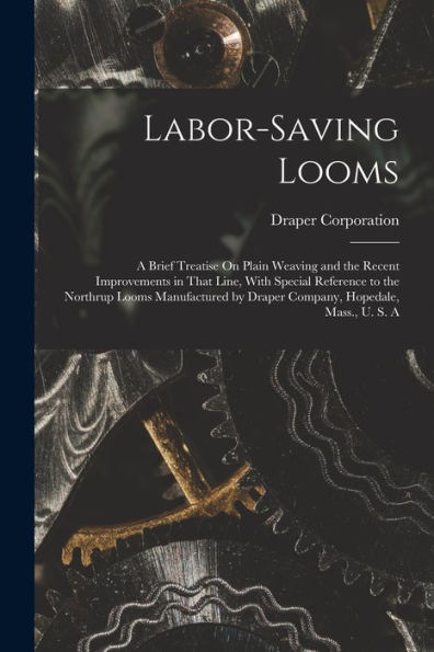 Labor-Saving Looms: A Brief Treatise On Plain Weaving And The Recent Improvements In That Line, With Special Reference To The Northrup Looms Manufactured By Draper Company, Hopedale, Mass., U. S. A - 9781017357226