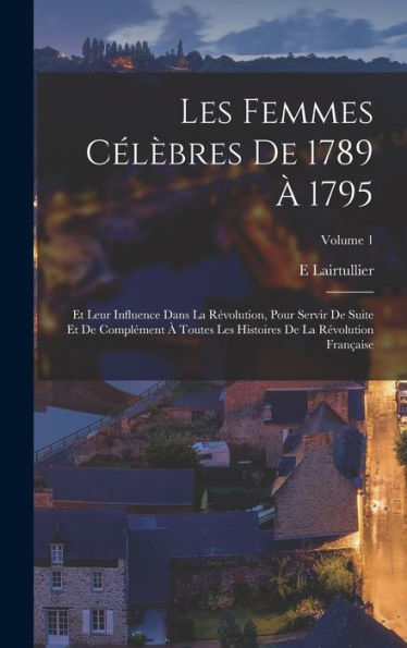 Les Femmes Célèbres De 1789 À 1795: Et Leur Influence Dans La Révolution, Pour Servir De Suite Et De Complément À Toutes Les Histoires De La Révolution Française; Volume 1 (French Edition) - 9781017359206
