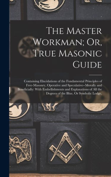 The Master Workman; Or, True Masonic Guide: Containing Elucidations Of The Fundamental Principles Of Free-Masonry, Operative And Speculative--Morally ... The Degrees Of The Blue, Or Symbolic Lodge, - 9781017359718