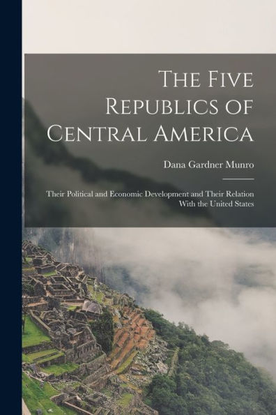The Five Republics Of Central America: Their Political And Economic Development And Their Relation With The United States - 9781017360998