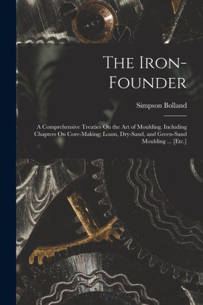 The Iron-Founder: A Comprehensive Treaties On The Art Of Moulding. Including Chapters On Core-Making; Loam, Dry-Sand, And Green-Sand Moulding ... [Etc.] - 9781017365030
