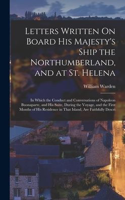 Letters Written On Board His Majesty's Ship The Northumberland, And At St. Helena: In Which The Conduct And Conversations Of Napoleon Buonaparte, And ... In That Island, Are Faithfully Descri - 9781017365283