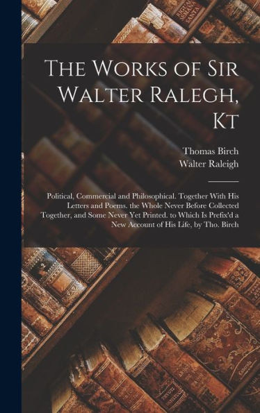 The Works Of Sir Walter Ralegh, Kt: Political, Commercial And Philosophical. Together With His Letters And Poems. The Whole Never Before Collected ... A New Account Of His Life, By Tho. Birch - 9781017365771