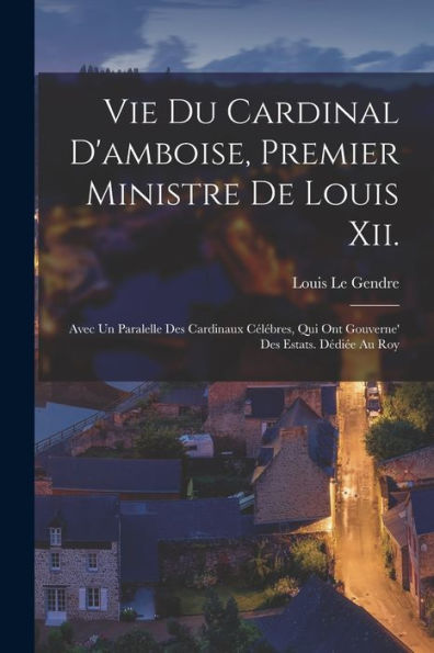 Vie Du Cardinal D'Amboise, Premier Ministre De Louis Xii.: Avec Un Paralelle Des Cardinaux Célébres, Qui Ont Gouverne' Des Estats. Dédiée Au Roy (French Edition) - 9781017366952