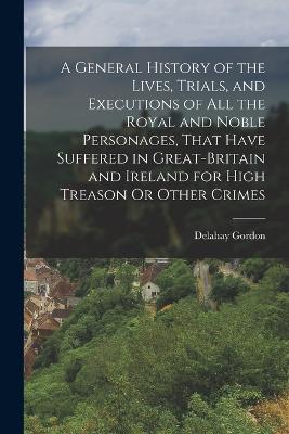 A General History Of The Lives, Trials, And Executions Of All The Royal And Noble Personages, That Have Suffered In Great-Britain And Ireland For High Treason Or Other Crimes - 9781017367096