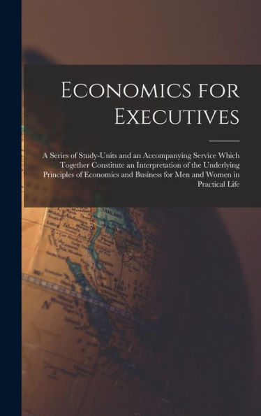 Economics For Executives: A Series Of Study-Units And An Accompanying Service Which Together Constitute An Interpretation Of The Underlying Principles ... Business For Men And Women In Practical Life - 9781017367317