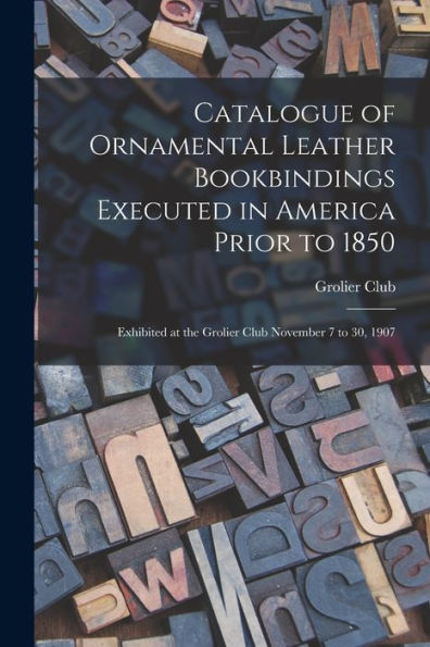 Catalogue Of Ornamental Leather Bookbindings Executed In America Prior To 1850: Exhibited At The Grolier Club November 7 To 30, 1907