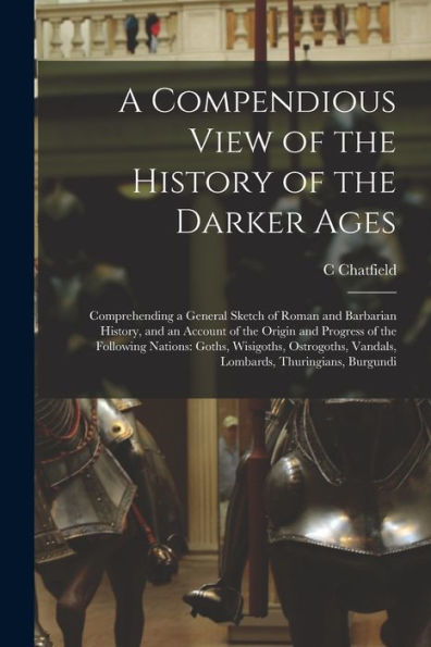 A Compendious View Of The History Of The Darker Ages: Comprehending A General Sketch Of Roman And Barbarian History, And An Account Of The Origin And ... Vandals, Lombards, Thuringians, Burgundi - 9781017370294