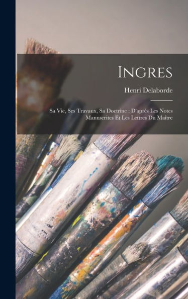 Ingres: Sa Vie, Ses Travaux, Sa Doctrine: D'Après Les Notes Manuscrites Et Les Lettres Du Maître (French Edition)