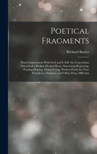 Poetical Fragments: Heart-Imployment With God And It Self. The Concordant Discord Of A Broken-Healed Heart. Sorrowing-Rejoycing, Fearing-Hoping, ... In A Sickness, And Other Deep Affliction