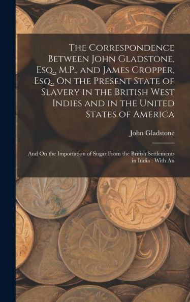 The Correspondence Between John Gladstone, Esq., M.P., And James Cropper, Esq., On The Present State Of Slavery In The British West Indies And In The ... The British Settlements In India: With An