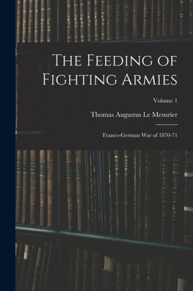 The Feeding Of Fighting Armies: Franco-German War Of 1870-71; Volume 1 - 9781017375657