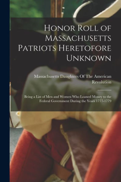 Honor Roll Of Massachusetts Patriots Heretofore Unknown: Being A List Of Men And Women Who Loaned Money To The Federal Government During The Years 1777-1779
