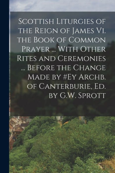 Scottish Liturgies Of The Reign Of James Vi. The Book Of Common Prayer ... With Other Rites And Ceremonies ... Before The Change Made By #Ey Archb. Of Canterburie, Ed. By G.W. Sprott