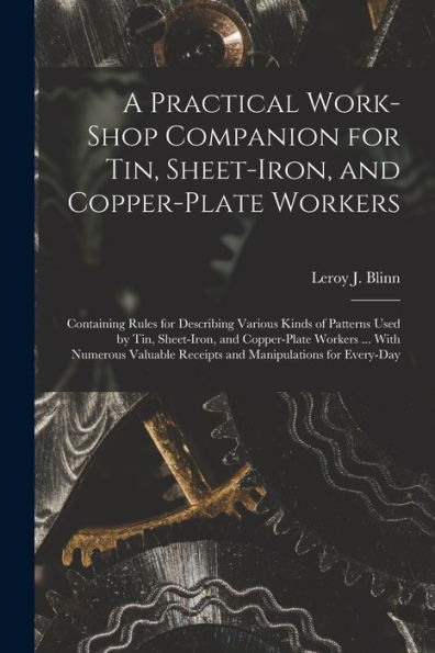 A Practical Work-Shop Companion For Tin, Sheet-Iron, And Copper-Plate Workers: Containing Rules For Describing Various Kinds Of Patterns Used By Tin, ... Receipts And Manipulations For Every-Day