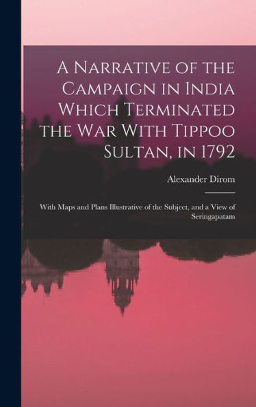 A Narrative Of The Campaign In India Which Terminated The War With Tippoo Sultan, In 1792: With Maps And Plans Illustrative Of The Subject, And A View Of Seringapatam