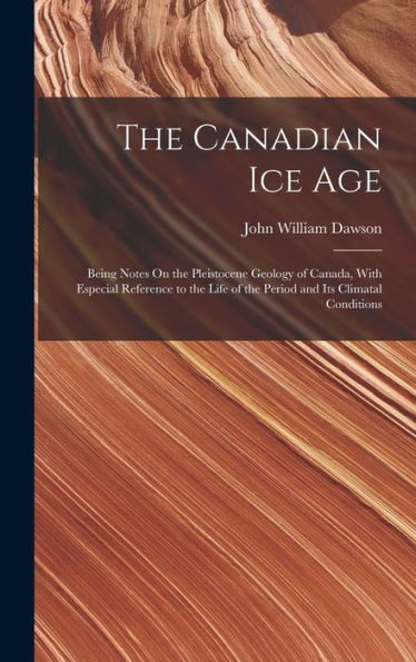 The Canadian Ice Age: Being Notes On The Pleistocene Geology Of Canada, With Especial Reference To The Life Of The Period And Its Climatal Conditions