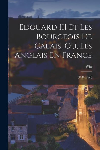 Edouard Iii Et Les Bourgeois De Calais, Ou, Les Anglais En France: (1346-1558) (French Edition)