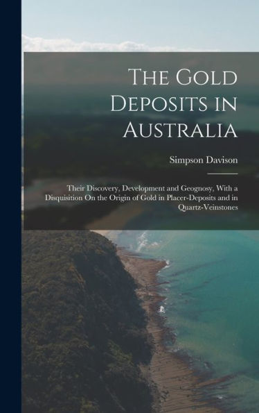 The Gold Deposits In Australia: Their Discovery, Development And Geognosy, With A Disquisition On The Origin Of Gold In Placer-Deposits And In Quartz-Veinstones