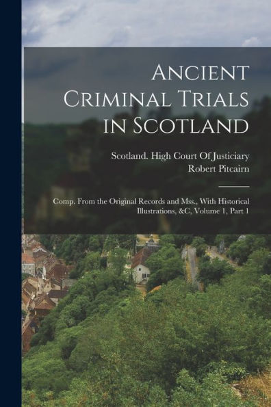 Ancient Criminal Trials In Scotland: Comp. From The Original Records And Mss., With Historical Illustrations, &C, Volume 1, Part 1