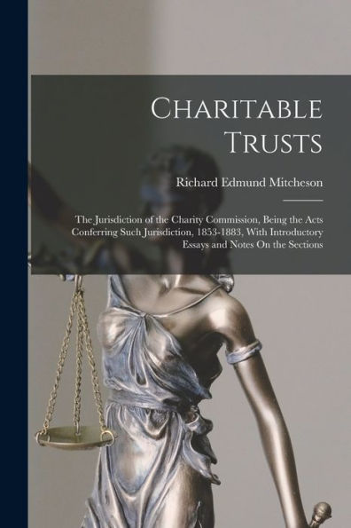 Charitable Trusts: The Jurisdiction Of The Charity Commission, Being The Acts Conferring Such Jurisdiction, 1853-1883, With Introductory Essays And Notes On The Sections