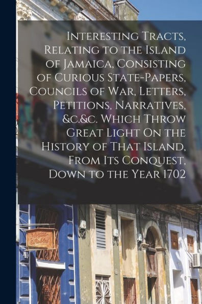 Interesting Tracts, Relating To The Island Of Jamaica, Consisting Of Curious State-Papers, Councils Of War, Letters, Petitions, Narratives, &C.&C. ... From Its Conquest, Down To The Year 1702