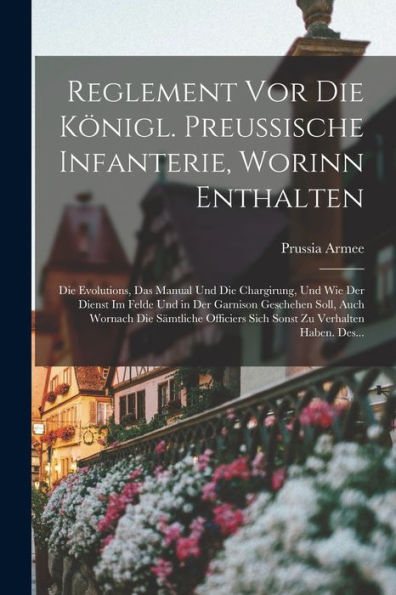 Reglement Vor Die Königl. Preussische Infanterie, Worinn Enthalten: Die Evolutions, Das Manual Und Die Chargirung, Und Wie Der Dienst Im Felde Und In ... Zu Verhalten Haben. Des... (German Edition) - 9781017616958