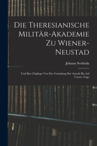 Die Theresianische Militär-Akademie Zu Wiener-Neustad: Und Ihre Zöglinge Von Der Gründung Der Anstalt Bis Auf Unsere Tage (German Edition) - 9781017623277