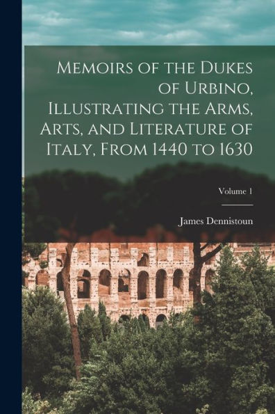 Memoirs Of The Dukes Of Urbino, Illustrating The Arms, Arts, And Literature Of Italy, From 1440 To 1630; Volume 1