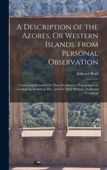 A Description Of The Azores, Or Western Islands. From Personal Observation: Comprising Remarks On Their Peculiarities, Topographical, Geological, ... And On Their Hitherto Neglected Condition - 9781017624588