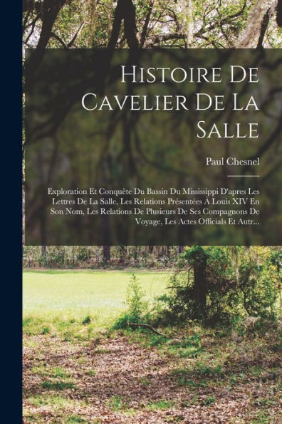 Histoire De Cavelier De La Salle: Exploration Et Conquête Du Bassin Du Mississippi D'Apres Les Lettres De La Salle, Les Relations Présentées À Louis ... Actes Officials Et Autr... (French Edition) - 9781017625929