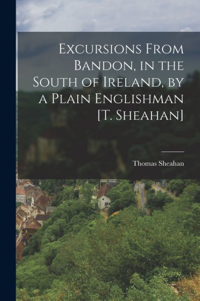 Excursions From Bandon, In The South Of Ireland, By A Plain Englishman [T. Sheahan] - 9781017627428
