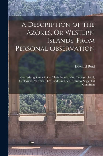 A Description Of The Azores, Or Western Islands. From Personal Observation: Comprising Remarks On Their Peculiarities, Topographical, Geological, ... And On Their Hitherto Neglected Condition - 9781017629668