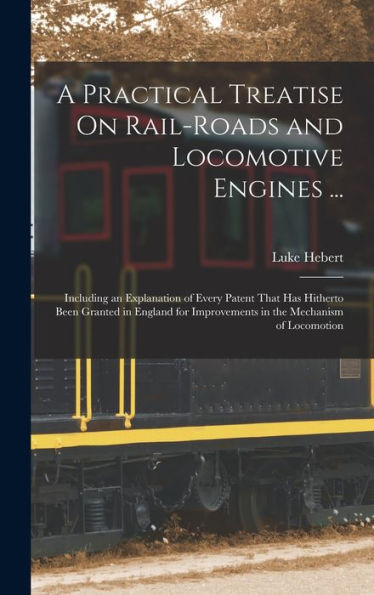 A Practical Treatise On Rail-Roads And Locomotive Engines ...: Including An Explanation Of Every Patent That Has Hitherto Been Granted In England For Improvements In The Mechanism Of Locomotion - 9781017630183