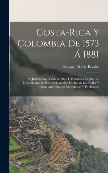 Costa-Rica Y Colombia De 1573 Á 1881: Su Jurisdicción Y Sus Límites Territoriales, Segun Los Documentos Inéditos Del Archivo De Indias De Sevilla Y ... Recognidos Y Publicados (Spanish Edition) - 9781017632255